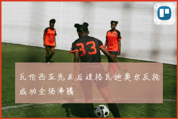 瓦伦西亚先丢后追格瓦迪奥尔反抢成功全场沸腾