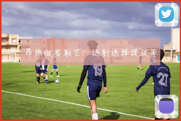 昂热做客勒芒:远射选择提效率