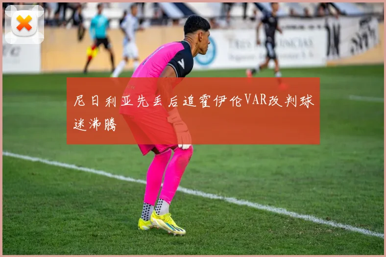 尼日利亚先丢后追霍伊伦VAR改判球迷沸腾