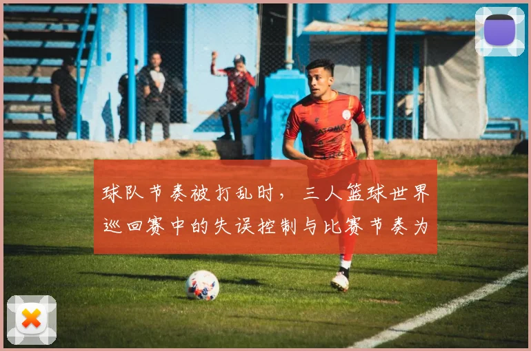 球队节奏被打乱时,三人篮球世界巡回赛中的失误控制与比赛节奏为何不能分开讨论