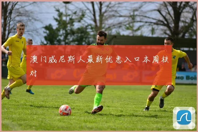 澳门威尼斯人最新优惠入口本周核对