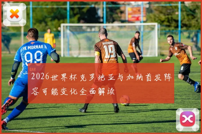 2026世界杯克罗地亚与加纳首发阵容可能变化全面解读