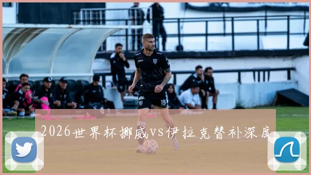 2026世界杯挪威vs伊拉克替补深度