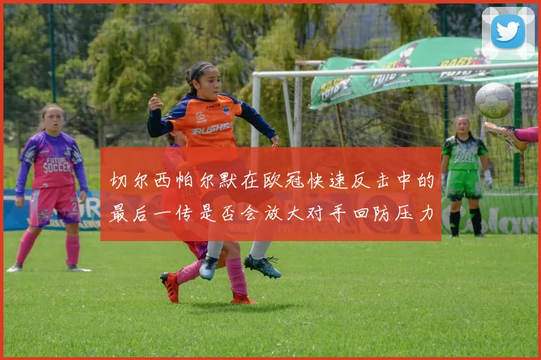 切尔西帕尔默在欧冠快速反击中的最后一传是否会放大对手回防压力